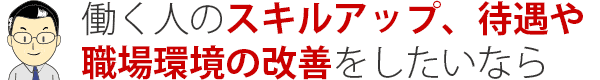 働く人のスキルアップ、待遇や 職場環境の改善をしたいなら