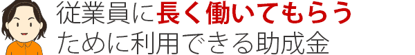 従業員に長く働いてもらう ために利用できる助成金