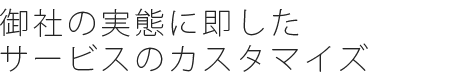 御社の実態に即したサービスのカスタマイズ